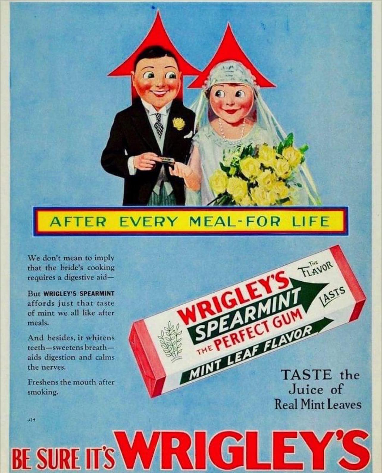 May be an image of 1 person, chewing bubblegum and text that says 'AFTER EVERY MEAL-FOR MEAL FOR LIFE We don't mean to imply that the bride's cooking requires digestive aid- But WRIGLEY'S SPEARMINT affords just that taste of mint we all like after meals. And besides, it whitens teeth-sweetensbrea breath- aids digestion and calms the nerves. Freshens the mouth after smoking. WRIGLEY'S SPEARMINT FLAVOR FLAVOR LASTS GUM THE PERFECT LEAF MINT MINT J14 TASTE the Juice of Real Mint Leaves BE SURE IT'S WRIGLEY'S'