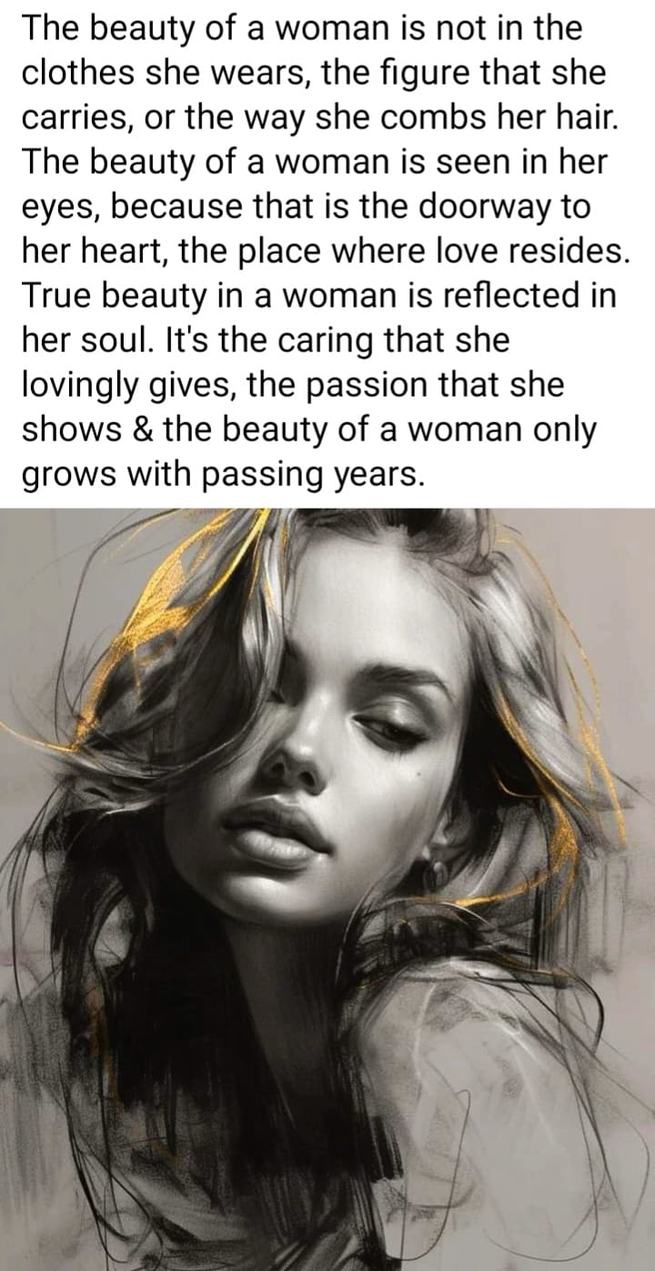 May be a black-and-white image of 1 person and text that says 'The beauty of a woman is not in the clothes she wears, the figure that she carries, or the way she combs her hair. The beauty of a woman is seen in her eyes, because that is the doorway to her heart, the place where love resides. True beauty in a woman is reflected in her soul. It's the caring that she lovingly gives, the passion that she shows & the beauty of a woman only grows with passing years.'